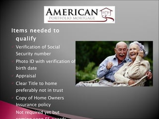 Items needed to qualify Verification of Social Security number Photo ID with verification of birth date Appraisal Clear Title to home preferably not in trust Copy of Home Owners Insurance policy Not required yet but coming soon SS awards letter 