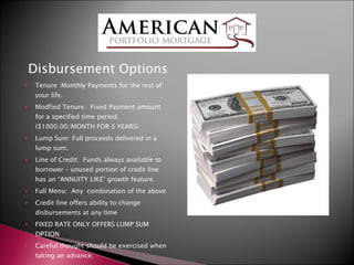 Disbursement Options Tenure :Monthly Payments for the rest of your life. Modfied Tenure:  Fixed Payment amount for a specified time period.  ($1000.00/MONTH FOR 5 YEARS) Lump Sum: Full proceeds delivered in a lump sum. Line of Credit:  Funds always available to borrower – unused portion of credit line has an “ANNUITY LIKE” growth feature. Full Menu:  Any  combination of the above Credit line offers ability to change disbursements at any time FIXED RATE ONLY OFFERS LUMP SUM OPTION Careful thought should be exercised when taking an advance. 