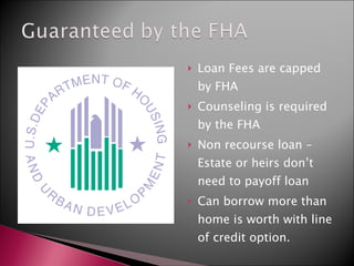 Loan Fees are capped by FHA Counseling is required by the FHA Non recourse loan – Estate or heirs don’t need to payoff loan Can borrow more than home is worth with line of credit option. 