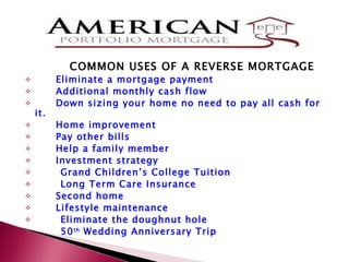 COMMON USES OF A REVERSE MORTGAGE Eliminate a mortgage payment Additional monthly cash flow  Down sizing your home no need to pay all cash for it. Home improvement Pay other bills Help a family member Investment strategy  Grand Children’s College Tuition Long Term Care Insurance Second home Lifestyle maintenance Eliminate the doughnut hole 50 th  Wedding Anniversary Trip 