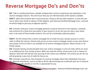 DO:  Talk to a professional from a reliable company that is built on experience and specializes in the reverse mortgage industry. This will ensure that you are informed about all the options available.  DON’T:  Work with someone who is pressuring you, trying to sell you other products, or who tells you not to inform your family or advisor. If that happens, give American Portfolio Mortgage Corp  a call and we will be happy to give you an objective opinion.  DO:  Consider using your reverse mortgage advances to pay for long-term care expenses, including your premium for a long-term care policy. If your concern is to be sure you can stay in your home, even in the event of future health concerns, this can be a tremendous planning option.  DON'T:  Put the money from a reverse mortgage line of credit into your savings account or a CD in order to offset the interest. Interest only accrues on your reverse mortgage monies as you stick them in your pocket. A line of credit is not available on all reverse mortgage programs. Please contact us for further details.  DO:  Consider leaving unused proceeds from your reverse mortgage in a line of credit, which can serve as an additional tax-free savings account. When you need the money, all you have to do is request an advance. Only then will interest start accruing on the monies you withdraw. The monies you do not use will be growing in your line of credit for future use.  DO:  Consider using the tax-free proceeds of a reverse mortgage rather than withdrawals from your tax-deferred investments, such as an IRA or 401(k). We encourage you to talk with your tax or financial advisor to consider whether or not this is appropriate for you.  If you’re interested in learning more about reverse mortgages,  American Portfolio Mortgage Corp. has the experience to help you understand the options and find the reverse mortgage that’s specifically tailored to fit your financial needs 