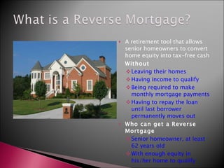 A retirement tool that allows senior homeowners to convert home equity into tax-free cash Without Leaving their homes Having income to qualify Being required to make monthly mortgage payments Having to repay the loan until last borrower permanently moves out Who can get a Reverse Mortgage Senior homeowner, at least 62 years old With enough equity in his/her home to qualify 