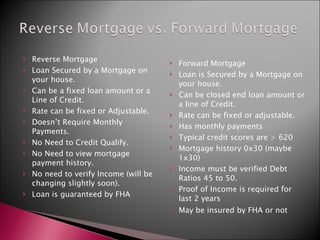 Reverse Mortgage Loan Secured by a Mortgage on your house. Can be a fixed loan amount or a Line of Credit. Rate can be fixed or Adjustable. Doesn’t Require Monthly Payments. No Need to Credit Qualify. No Need to view mortgage payment history. No need to verify Income (will be changing slightly soon). Loan is guaranteed by FHA Forward Mortgage Loan is Secured by a Mortgage on your house. Can be closed end loan amount or a line of Credit. Rate can be fixed or adjustable. Has monthly payments Typical credit scores are > 620 Mortgage history 0x30 (maybe 1x30) Income must be verified Debt Ratios 45 to 50. Proof of Income is required for last 2 years May be insured by FHA or not 