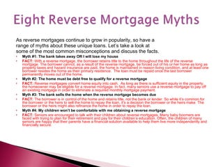 As reverse mortgages continue to grow in popularity, so have a range of myths about these unique loans. Let’s take a look at some of the most common misconceptions and discuss the facts. Myth #1: The bank takes away OR I will lose my house FACT:  With a reverse mortgage, the borrower retains title to the home throughout the life of the reverse mortgage. The borrower cannot, as a result of the reverse mortgage, be forced out of his or her home as long as property taxes and hazard insurance are paid, the home is maintained in reason living condition, and at least one borrower resides the home as their primary residence.  The loan must be repaid once the last borrower permanently moves out of the home.  Myth #2: The home must be debt free to qualify for a reverse mortgage FACT:  Reverse mortgages convert home equity into cash.  As long as there is sufficient equity in the property, the homeowner may be eligible for a reverse mortgage. In fact, many seniors use a reverse mortgage to pay off an existing mortgage in order to eliminate a required monthly mortgage payment. Myth #3: The bank sells the home when the reverse mortgage becomes due FACT:  The borrower is in control of the home and retains title, not the bank or lender. So while it’s common for the borrower or the heirs to sell the home to repay the loan, it’s a decision the borrower or the heirs make. The borrower or the heirs might also refinance the home in order to repay the loan. Myth #4: My children won’t be comfortable with me obtaining a reverse mortgage FACT:  Seniors are encouraged to talk with their children about reverse mortgages. Many baby boomers are faced with trying to plan for their retirement and pay for their children’s education. Often, the children of many seniors are happy that their parents have a financial solution available to help them live more independently and financially secure. 