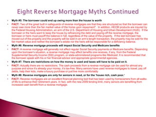 Myth #5: The borrower could end up owing more than the house is worth FACT:  Two of the great built in safeguards of reverse mortgages are that they are structured so that the borrower can never owe more than the fair market value of the home upon repayment*.  In addition, HECM products are insured by the Federal Housing Administration, an arm of the U.S. Department of Housing and Urban Development (HUD).  If the borrower or the heirs want to keep the house by refinancing the debt and paying off the reverse mortgage, the borrower or heirs must payoff the balance in full, regardless of the value of the property.  If the last borrower has moved out of the property and the property will be sold in an arm’s length transaction, the property may be sold for the fair market value and neither the borrower’s estate nor the heirs will be responsible for a deficiency balance. Myth #6: Reverse mortgage proceeds will impact Social Security and Medicare benefits FACT:  A reverse mortgage will generally not affect regular Social Security payments or Medicare benefits. Depending upon the borrower’s situation, a reverse mortgage may affect benefits one receives, if any, from the Federal Supplemental Security Income (SSI) program, or state-administered programs like Medicaid. It is recommended that the borrower speak with his or her financial advisor and appropriate governmental agencies. Myth #7: There are restrictions on how the money is used and taxes will have to be paid on it. FACT:  Actually there are no restrictions. The cash proceeds from a reverse mortgage can be used for almost any purpose and since it’s already your money, it’s tax-free. Many seniors have used reverse mortgages to travel, pay off debts, help their kids, make a luxury purchase or just live more comfortably Myth #8: Reverse mortgages are only for seniors in need, or for the ‘house rich, cash poor.’ FACT:  Reverse mortgages are an excellent financial planning tool that has been used by homeowners from all walks of life to enhance their retirement years. In fact, with the new 2009 lending limit, many seniors are benefiting from increased cash benefit from a reverse mortgage. 