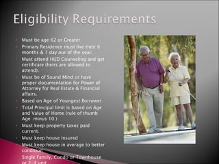 Must be age 62 or Greater Primary Residence must live their 6 months & 1 day our of the year. Must attend HUD Counseling and get certificate (heirs are allowed to attend). Must be of Sound Mind or have proper documentation for Power of Attorney for Real Estate & Financial affairs. Based on Age of Youngest Borrower Total Principal limit is based on Age and Value of Home (rule of thumb Age  minus 10 ) Must keep property taxes paid current. Must keep house insured Must keep house in average to better condition Single Family, Condo or Townhouse or 2-4 unit . 