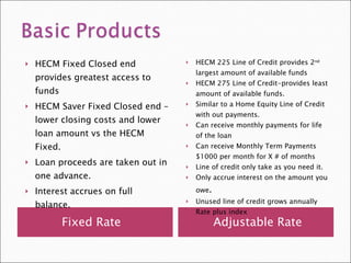 Fixed Rate Adjustable Rate HECM Fixed Closed end provides greatest access to funds HECM Saver Fixed Closed end –lower closing costs and lower loan amount vs the HECM Fixed. Loan proceeds are taken out in one advance.  Interest accrues on full balance. HECM 225 Line of Credit provides 2 nd  largest amount of available funds HECM 275 Line of Credit-provides least amount of available funds. Similar to a Home Equity Line of Credit with out payments. Can receive monthly payments for life of the loan Can receive Monthly Term Payments $1000 per month for X # of months Line of credit only take as you need it. Only accrue interest on the amount you owe . Unused line of credit grows annually Rate plus index 