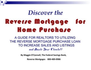 Discover the

Reverse Mortgage for
Home Purchase
A GUIDE FOR REALTORS TO UTILIZING
THE REVERSE MORTGAGE PURCHASE LOAN
TO INCREASE SALES AND LISTINGS
and Dazzle Your Clients!!
By Maggie O’Connell, The Federal Savings Bank,
Reverse Mortgages 800-489-0986

 