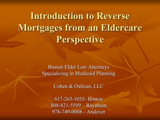 Introduction to Reverse Mortgages from an Eldercare Perspective Boston Elder Law Attorneys Specializing in Medicaid Planning Cohen & Oalican, LLC 617-263-1035- Boston 508-821-5599 – Raynham 978-749-0008 - Andover 