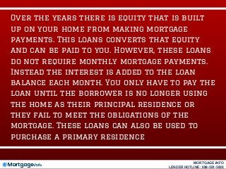 Over the years there is equity that is built
up on your home from making mortgage
payments. This loans converts that equity
and can be paid to you. However, these loans
do not require monthly mortgage payments.
Instead the interest is added to the loan
balance each month. You only have to pay the
loan until the borrower is no longer using
the home as their principal residence or
they fail to meet the obligations of the
mortgage. These loans can also be used to
purchase a primary residence
MORTGAGE.INFO
LENDER HOTLINE: 888-581-5008
 
