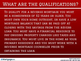 What are the qualifications?
To qualify for a reverse mortgage you must
be a homeowner of 62 years or older. You
must own your home outright, or have a low
mortgage balance that can be paid off at
closing with the savings from the revers
loan. You must have a financial resource to
pay ongoing property charges like taxes and
insurance. You must live in the home as your
primary residence and you must work with a
reverse mortgage counselor prior to
obtaining the loan.
MORTGAGE.INFO
LENDER HOTLINE: 888-581-5008
 