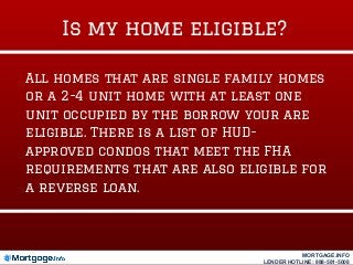 Is my home eligible?
All homes that are single family homes
or a 2-4 unit home with at least one
unit occupied by the borrow your are
eligible. There is a list of HUD-
approved condos that meet the FHA
requirements that are also eligible for
a reverse loan.
MORTGAGE.INFO
LENDER HOTLINE: 888-581-5008
 