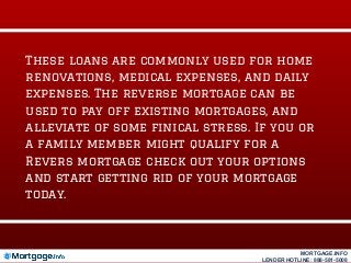 These loans are commonly used for home
renovations, medical expenses, and daily
expenses. The reverse mortgage can be
used to pay off existing mortgages, and
alleviate of some finical stress. If you or
a family member might qualify for a
Revers mortgage check out your options
and start getting rid of your mortgage
today.
MORTGAGE.INFO
LENDER HOTLINE: 888-581-5008
 