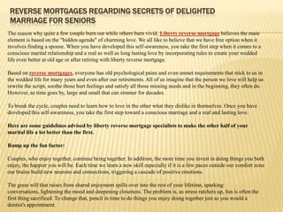 REVERSE MORTGAGES REGARDING SECRETS OF DELIGHTED
 MARRIAGE FOR SENIORS
The reason why quite a few couple burn out while others burn vivid. Liberty reverse mortgage believes the main
element is based on the "hidden agenda" of charming love. We all like to believe that we have free option when it
involves finding a spouse. When you have developed this self-awareness, you take the first step when it comes to a
conscious marital relationship and a real as well as long lasting love by incorporating rules to create your wedded
life even better at old age or after retiring with liberty reverse mortgage.

Based on reverse mortgages, everyone has old psychological pains and even unmet requirements that stick to us in
the wedded life for many years and even after our retirements. All of us imagine that the person we love will help us
rewrite the script, soothe those hurt feelings and satisfy all those missing needs and in the beginning, they often do.
However, as time goes by, large and small that can simmer for decades.

To break the cycle, couples need to learn how to love in the other what they dislike in themselves. Once you have
developed this self-awareness, you take the first step toward a conscious marriage and a real and lasting love.

Here are some guidelines advised by liberty reverse mortgage specialists to make the other half of your
marital life a lot better than the first.

Ramp up the fun factor:

Couples, who enjoy together, continue being together. In addition, the more time you invest in doing things you both
enjoy, the happier you will be. Each time we learn a new skill especially if it is a few paces outside our comfort zone
our brains build new neurons and connections, triggering a cascade of positive emotions.

The great will that raises from shared enjoyment spills over into the rest of your lifetime, sparking
conversations, lightening the mood and deepening closeness. The problem is, as stress ratchets up, fun is often the
first thing sacrificed. To change that, pencil in time to do things you enjoy doing together just as you would a
dentist's appointment.
 