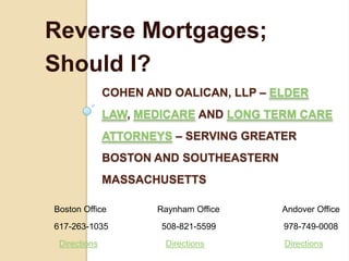 Reverse Mortgages;
Should I?
              COHEN AND OALICAN, LLP – ELDER
              LAW, MEDICARE AND LONG TERM CARE
              ATTORNEYS – SERVING GREATER
              BOSTON AND SOUTHEASTERN
              MASSACHUSETTS

Boston Office         Raynham Office    Andover Office
617-263-1035          508-821-5599      978-749-0008
 Directions            Directions       Directions
 
