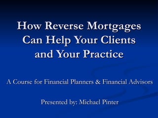 How Reverse Mortgages Can Help Your Clients and Your Practice A Course for Financial Planners & Financial Advisors Presented by: Michael Pinter 