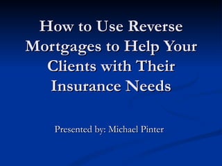 How to Use Reverse Mortgages to Help Your Clients with Their Insurance Needs Presented by: Michael Pinter 