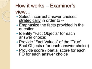 How it works – Examiner‟s
view…
 Select incorrect answer choices
strategically in order to --
 Emphasize the facts provided in the
question
 Identify “Fact Objects” for each
answer choice;
 Provide “Fact Values” of the “True”
Fact Objects ( for each answer choice)
 Provide score / partial score for each
FO for each answer choice
 