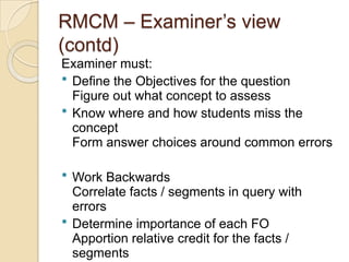 RMCM – Examiner‟s view
(contd)
Examiner must:
 Define the Objectives for the question
Figure out what concept to assess
 Know where and how students miss the
concept
Form answer choices around common errors
 Work Backwards
Correlate facts / segments in query with
errors
 Determine importance of each FO
Apportion relative credit for the facts /
segments
 