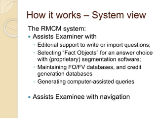 How it works – System view
The RMCM system:
 Assists Examiner with
◦ Editorial support to write or import questions;
◦ Selecting “Fact Objects” for an answer choice
with (proprietary) segmentation software;
◦ Maintaining FO/FV databases, and credit
generation databases
◦ Generating computer-assisted queries
 Assists Examinee with navigation
 