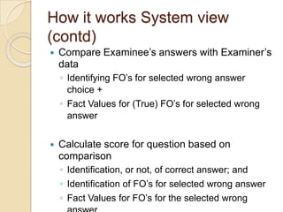 How it works System view
(contd)
 Compare Examinee‟s answers with Examiner‟s
data
◦ Identifying FO‟s for selected wrong answer
choice +
◦ Fact Values for (True) FO‟s for selected wrong
answer
 Calculate score for question based on
comparison
◦ Identification, or not, of correct answer; and
◦ Identification of FO‟s for selected wrong answer
◦ Fact Values for FO‟s for the selected wrong
 