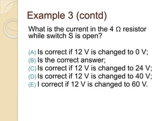 Example 3 (contd)
What is the current in the 4 Ω resistor
while switch S is open?
(A) Is correct if 12 V is changed to 0 V;
(B) Is the correct answer;
(C) Is correct if 12 V is changed to 24 V;
(D) Is correct if 12 V is changed to 40 V;
(E) I correct if 12 V is changed to 60 V.
 