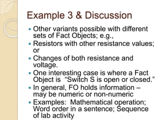 Example 3 & Discussion
 Other variants possible with different
sets of Fact Objects; e.g.,
 Resistors with other resistance values;
or
 Changes of both resistance and
voltage.
 One interesting case is where a Fact
Object is “Switch S is open or closed.”
 In general, FO holds information –
may be numeric or non-numeric
 Examples: Mathematical operation;
Word order in a sentence; Sequence
of lab activity
 