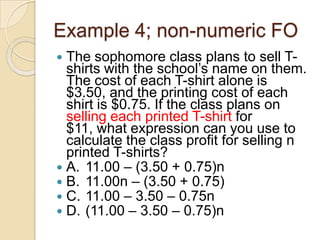 Example 4; non-numeric FO
 The sophomore class plans to sell T-
shirts with the school‟s name on them.
The cost of each T-shirt alone is
$3.50, and the printing cost of each
shirt is $0.75. If the class plans on
selling each printed T-shirt for
$11, what expression can you use to
calculate the class profit for selling n
printed T-shirts?
 A. 11.00 – (3.50 + 0.75)n
 B. 11.00n – (3.50 + 0.75)
 C. 11.00 – 3.50 – 0.75n
 D. (11.00 – 3.50 – 0.75)n
 