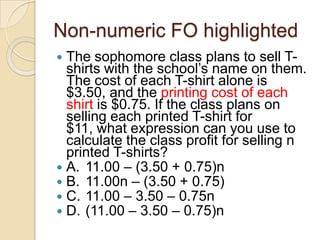 Non-numeric FO highlighted
 The sophomore class plans to sell T-
shirts with the school‟s name on them.
The cost of each T-shirt alone is
$3.50, and the printing cost of each
shirt is $0.75. If the class plans on
selling each printed T-shirt for
$11, what expression can you use to
calculate the class profit for selling n
printed T-shirts?
 A. 11.00 – (3.50 + 0.75)n
 B. 11.00n – (3.50 + 0.75)
 C. 11.00 – 3.50 – 0.75n
 D. (11.00 – 3.50 – 0.75)n
 
