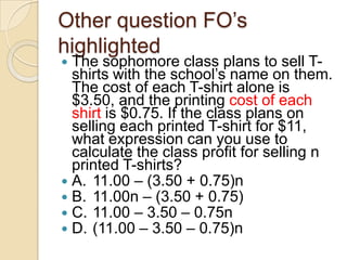 Other question FO‟s
highlighted
 The sophomore class plans to sell T-
shirts with the school‟s name on them.
The cost of each T-shirt alone is
$3.50, and the printing cost of each
shirt is $0.75. If the class plans on
selling each printed T-shirt for $11,
what expression can you use to
calculate the class profit for selling n
printed T-shirts?
 A. 11.00 – (3.50 + 0.75)n
 B. 11.00n – (3.50 + 0.75)
 C. 11.00 – 3.50 – 0.75n
 D. (11.00 – 3.50 – 0.75)n
 