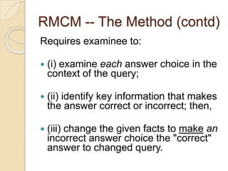 RMCM -- The Method (contd)
Requires examinee to:
 (i) examine each answer choice in the
context of the query;
 (ii) identify key information that makes
the answer correct or incorrect; then,
 (iii) change the given facts to make an
incorrect answer choice the "correct"
answer to changed query.
 