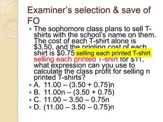 Examiner‟s selection & save of
FO
 The sophomore class plans to sell T-
shirts with the school‟s name on them.
The cost of each T-shirt alone is
$3.50, and the printing cost of each
shirt is $0.75. If the class plans on
selling each printed T-shirt for $11,
what expression can you use to
calculate the class profit for selling n
printed T-shirts?
 A. 11.00 – (3.50 + 0.75)n
 B. 11.00n – (3.50 + 0.75)
 C. 11.00 – 3.50 – 0.75n
 D. (11.00 – 3.50 – 0.75)n
selling each printed T-shirt
 