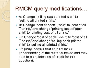 RMCM query modifications…
 A: Change „selling each printed shirt‟ to
„selling all printed shirts.‟
 B: Change „cost of each T-shirt‟ to „cost of all
T-shirts,‟ and change „printing cost of each
shirt‟ to „printing cost of all shirts.‟
 C: Change „cost of each T-shirt‟ to „cost of all
T-shirts,‟ and change „selling each printed
shirt‟ to „selling all printed shirts.‟
 D: (may indicate that student lacks
understanding of the material tested and may
lead to complete loss of credit for the
question).
 