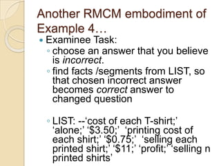 Another RMCM embodiment of
Example 4…
 Examinee Task:
◦ choose an answer that you believe
is incorrect.
◦ find facts /segments from LIST, so
that chosen incorrect answer
becomes correct answer to
changed question
◦ LIST: --„cost of each T-shirt;‟
„alone;‟ „$3.50;‟ „printing cost of
each shirt;‟ „$0.75;‟ „selling each
printed shirt;‟ „$11;‟ „profit;‟ „selling n
printed shirts‟
 