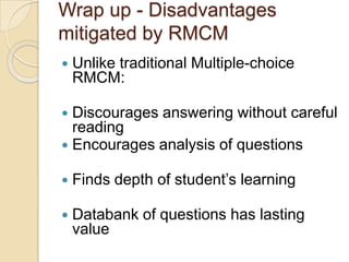 Wrap up - Disadvantages
mitigated by RMCM
 Unlike traditional Multiple-choice
RMCM:
 Discourages answering without careful
reading
 Encourages analysis of questions
 Finds depth of student‟s learning
 Databank of questions has lasting
value
 