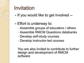 Invitation
 If you would like to get involved --
 Effort is underway to:
◦ Assemble groups of educators / others
◦ Assemble RMCM Questions databanks
◦ Develop self-study courses
◦ Develop instructor-led courses
You are also invited to contribute to further
design and development of RMCM
software
 