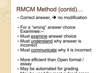 RMCM Method (contd)…
 Correct answer,  no modification
 For a “wrong” answer choice
Examinee:--
 Must examine answer choice
 Must understand why answer is
incorrect
 Must communicate why it is incorrect
 More efficient than Open format /
essay
 May be automated for grading
 