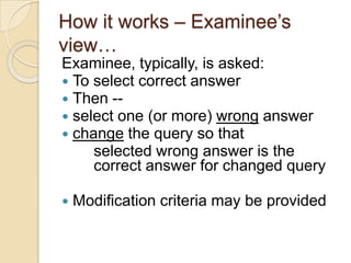 How it works – Examinee‟s
view…
Examinee, typically, is asked:
 To select correct answer
 Then --
 select one (or more) wrong answer
 change the query so that
selected wrong answer is the
correct answer for changed query
 Modification criteria may be provided
 