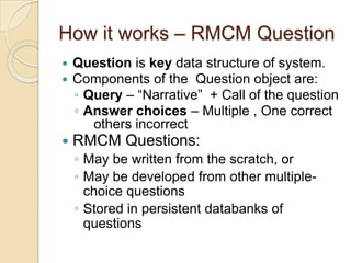 How it works – RMCM Question
 Question is key data structure of system.
 Components of the Question object are:
◦ Query – “Narrative” + Call of the question
◦ Answer choices – Multiple , One correct
others incorrect
 RMCM Questions:
◦ May be written from the scratch, or
◦ May be developed from other multiple-
choice questions
◦ Stored in persistent databanks of
questions
 