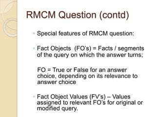 RMCM Question (contd)
◦ Special features of RMCM question:
◦ Fact Objects (FO‟s) = Facts / segments
of the query on which the answer turns;
FO = True or False for an answer
choice, depending on its relevance to
answer choice
◦ Fact Object Values (FV‟s) – Values
assigned to relevant FO‟s for original or
modified query.
 