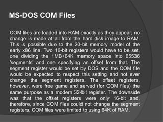 MS-DOS COM Files
COM files are loaded into RAM exactly as they appear; no
change is made at all from the hard disk image to RAM.
This is possible due to the 20-bit memory model of the
early x86 line. Two 16-bit registers would have to be set,
one dividing the 1MB+64K memory space into 65536
'segments' and one specifying an offset from that. The
segment register would be set by DOS and the COM file
would be expected to respect this setting and not ever
change the segment registers. The offset registers,
however, were free game and served (for COM files) the
same purpose as a modern 32-bit register. The downside
was that the offset registers were only 16-bit and,
therefore, since COM files could not change the segment
registers, COM files were limited to using 64K of RAM.

 