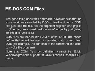 MS-DOS COM Files
The good thing about this approach, however, was that no
extra work was needed by DOS to load and run a COM
file: just load the file, set the segment register, and jmp to
it. (The programs could perform 'near' jumps by just giving
an offset to jump too.)
COM files are loaded into RAM at offset $100. The space
before that would be used for passing data to and from
DOS (for example, the contents of the command line used
to invoke the program).
Note that COM files, by definition, cannot be 32-bit.
Windows provides support for COM files via a special CPU
mode.

 