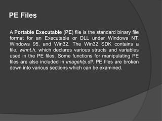 PE Files
A Portable Executable (PE) file is the standard binary file
format for an Executable or DLL under Windows NT,
Windows 95, and Win32. The Win32 SDK contains a
file, winnt.h, which declares various structs and variables
used in the PE files. Some functions for manipulating PE
files are also included in imagehlp.dll. PE files are broken
down into various sections which can be examined.

 