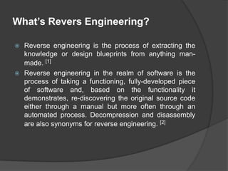 What’s Revers Engineering?
Reverse engineering is the process of extracting the
knowledge or design blueprints from anything manmade. [1]
 Reverse engineering in the realm of software is the
process of taking a functioning, fully-developed piece
of software and, based on the functionality it
demonstrates, re-discovering the original source code
either through a manual but more often through an
automated process. Decompression and disassembly
are also synonyms for reverse engineering. [2]


 