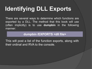 Identifying DLL Exports
There are several ways to determine which functions are
exported by a DLL. The method that this book will use
(often implicitly) is to use dumpbin in the following
manner:

dumpbin /EXPORTS <dll file>

This will post a list of the function exports, along with
their ordinal and RVA to the console.

 