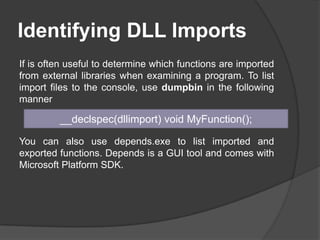 Identifying DLL Imports
If is often useful to determine which functions are imported
from external libraries when examining a program. To list
import files to the console, use dumpbin in the following
manner

__declspec(dllimport) void MyFunction();
You can also use depends.exe to list imported and
exported functions. Depends is a GUI tool and comes with
Microsoft Platform SDK.

 