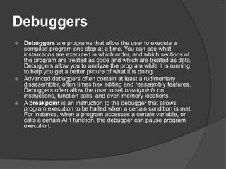 Debuggers
Debuggers are programs that allow the user to execute a
compiled program one step at a time. You can see what
instructions are executed in which order, and which sections of
the program are treated as code and which are treated as data.
Debuggers allow you to analyze the program while it is running,
to help you get a better picture of what it is doing.
 Advanced debuggers often contain at least a rudimentary
disassembler, often times hex editing and reassembly features.
Debuggers often allow the user to set breakpoints on
instructions, function calls, and even memory locations.
 A breakpoint is an instruction to the debugger that allows
program execution to be halted when a certain condition is met.
For instance, when a program accesses a certain variable, or
calls a certain API function, the debugger can pause program
execution.


 