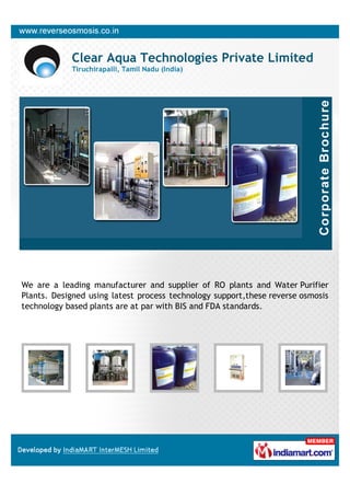 Clear Aqua Technologies Private Limited
            Tiruchirapalli, Tamil Nadu (India)




We are a leading manufacturer and supplier of RO plants and Water Purifier
Plants. Designed using latest process technology support,these reverse osmosis
technology based plants are at par with BIS and FDA standards.
 