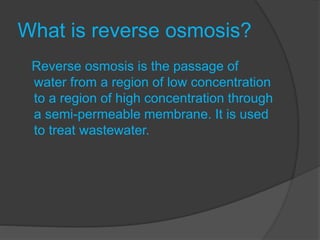 What is reverse osmosis?
Reverse osmosis is the passage of
water from a region of low concentration
to a region of high concentration through
a semi-permeable membrane. It is used
to treat wastewater.