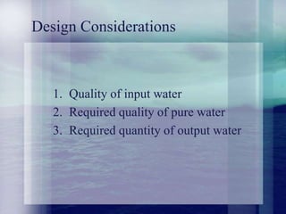 Design Considerations
1. Quality of input water
2. Required quality of pure water
3. Required quantity of output water
 